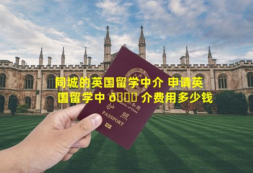 同城的英国留学中介 申请英国留学中 🐋 介费用多少钱